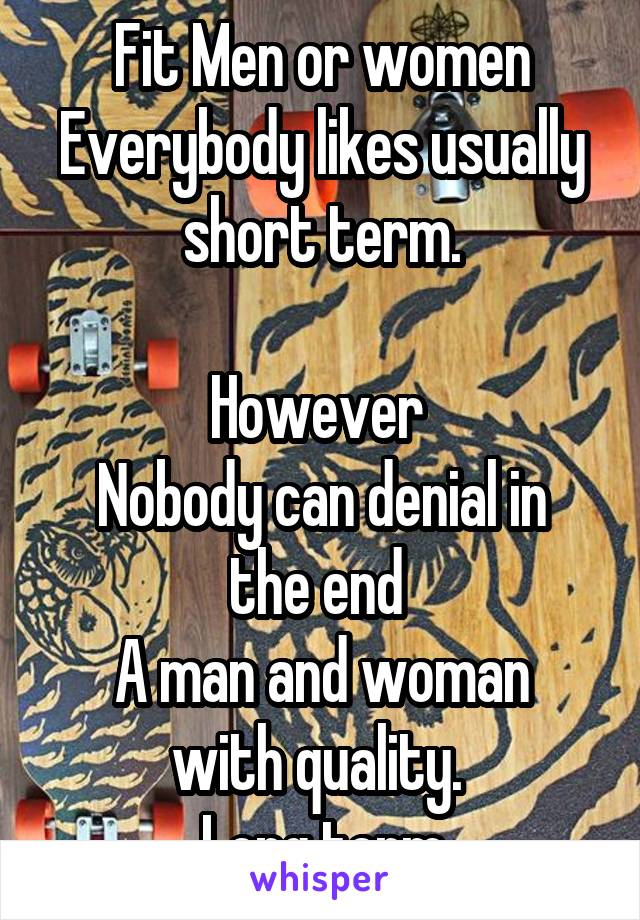  Fit Men or women 
Everybody likes usually short term.

However 
Nobody can denial in the end 
A man and woman with quality. 
Long term