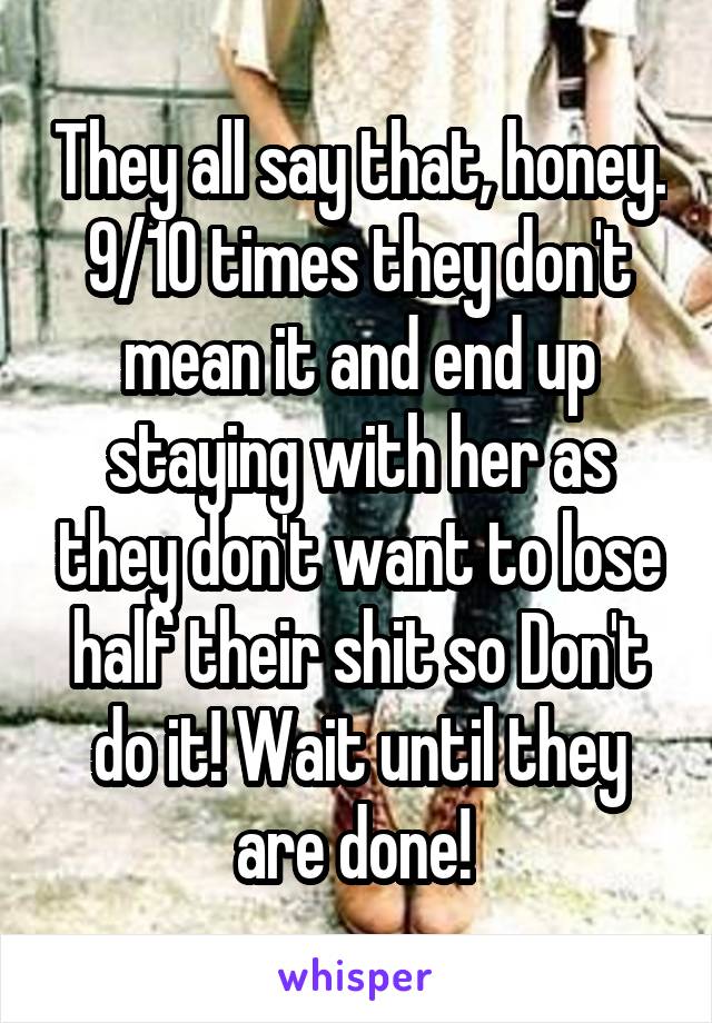 They all say that, honey. 9/10 times they don't mean it and end up staying with her as they don't want to lose half their shit so Don't do it! Wait until they are done! 