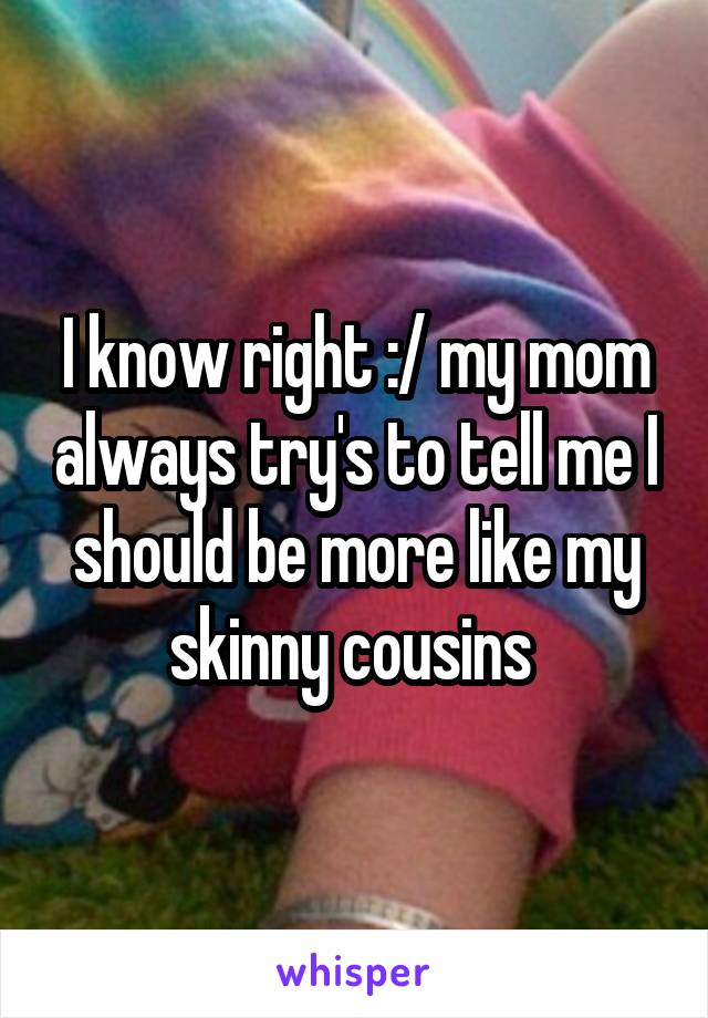 I know right :/ my mom always try's to tell me I should be more like my skinny cousins 
