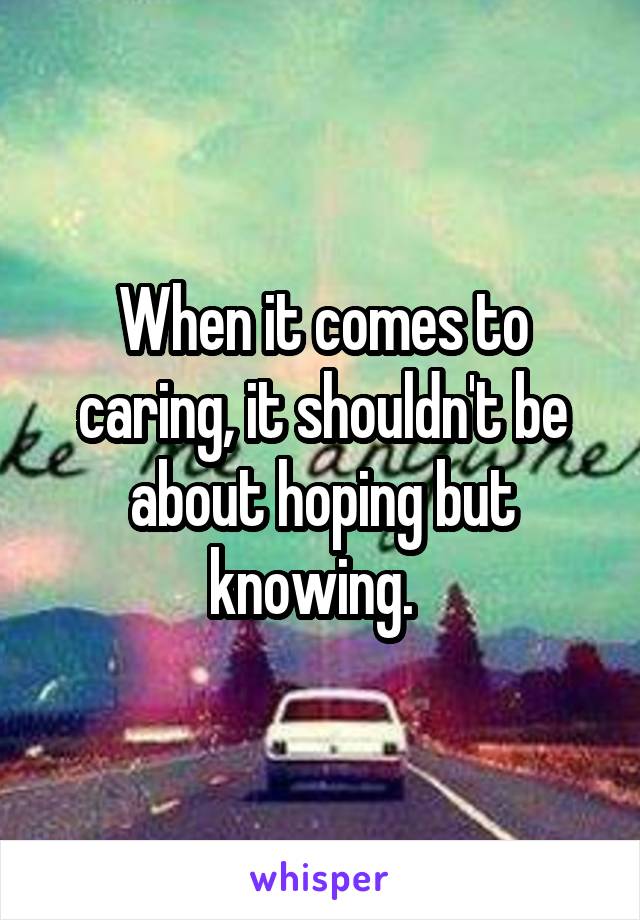 When it comes to caring, it shouldn't be about hoping but knowing.  