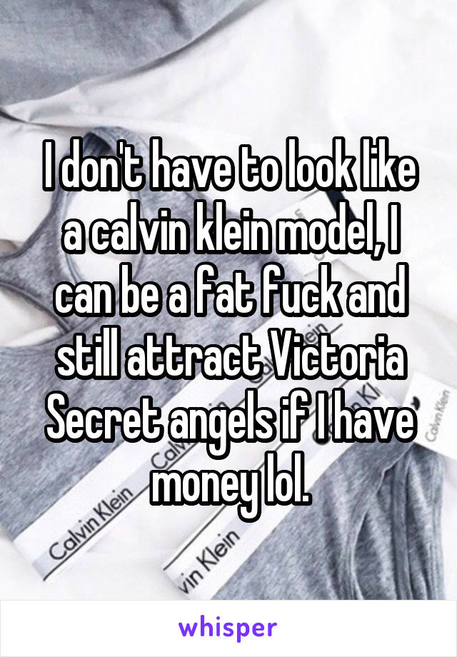 I don't have to look like a calvin klein model, I can be a fat fuck and still attract Victoria Secret angels if I have money lol.
