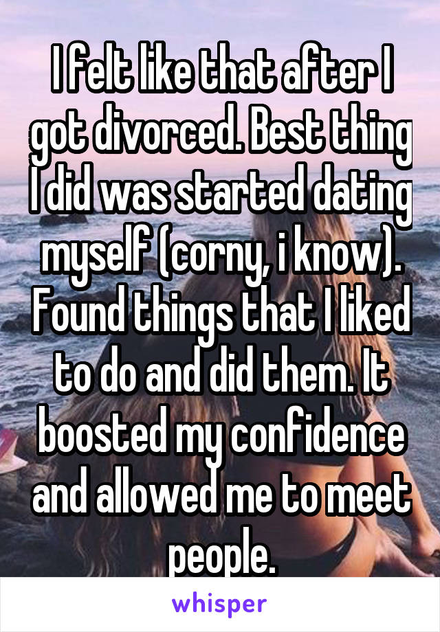 I felt like that after I got divorced. Best thing I did was started dating myself (corny, i know). Found things that I liked to do and did them. It boosted my confidence and allowed me to meet people.