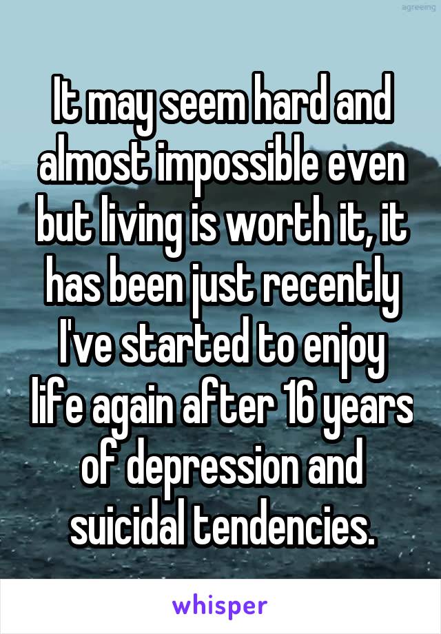 It may seem hard and almost impossible even but living is worth it, it has been just recently I've started to enjoy life again after 16 years of depression and suicidal tendencies.