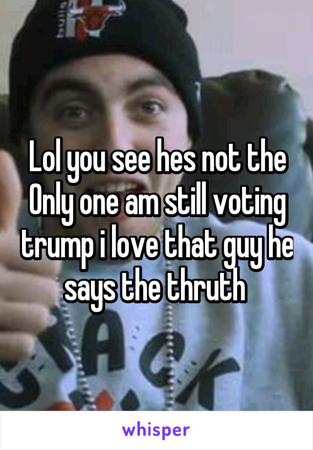 Lol you see hes not the
Only one am still voting trump i love that guy he says the thruth 
