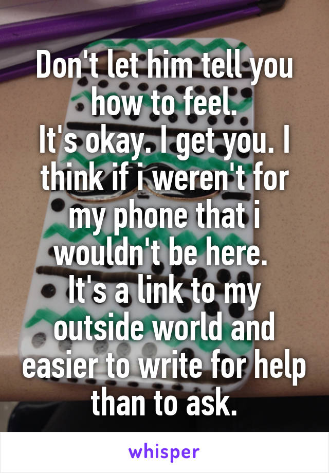 Don't let him tell you how to feel.
It's okay. I get you. I think if i weren't for my phone that i wouldn't be here. 
It's a link to my outside world and easier to write for help than to ask.