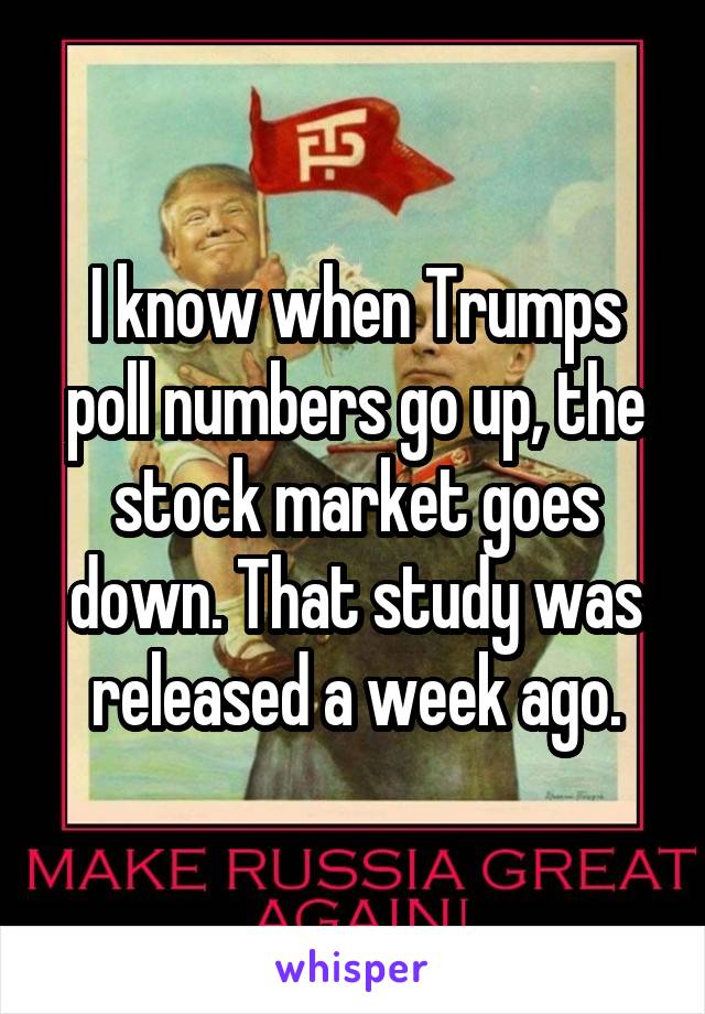 I know when Trumps poll numbers go up, the stock market goes down. That study was released a week ago.