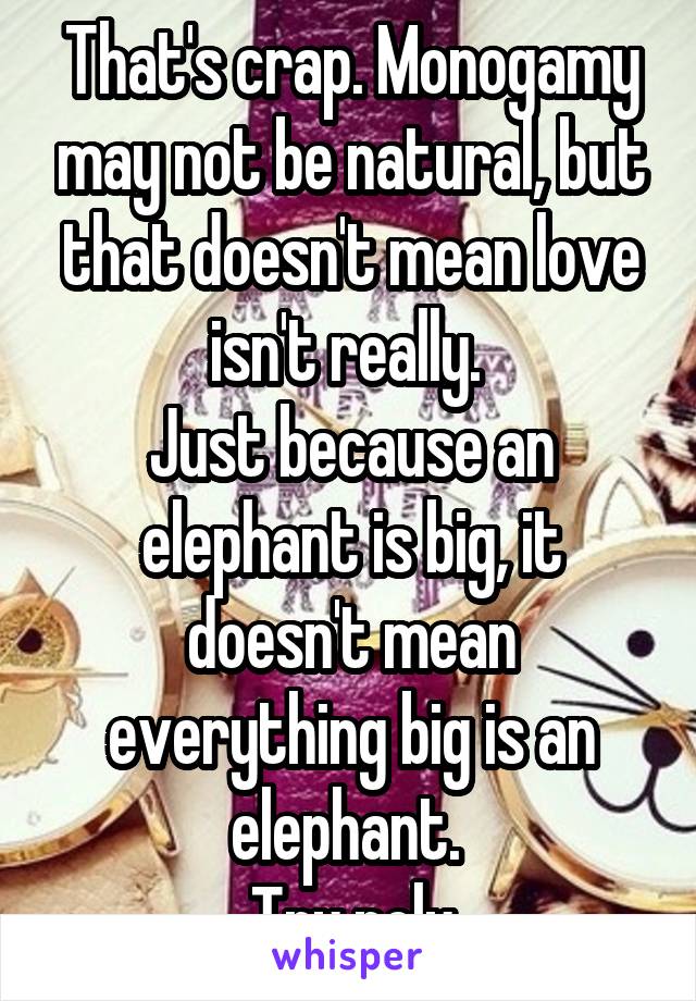 That's crap. Monogamy may not be natural, but that doesn't mean love isn't really. 
Just because an elephant is big, it doesn't mean everything big is an elephant. 
Try poly
