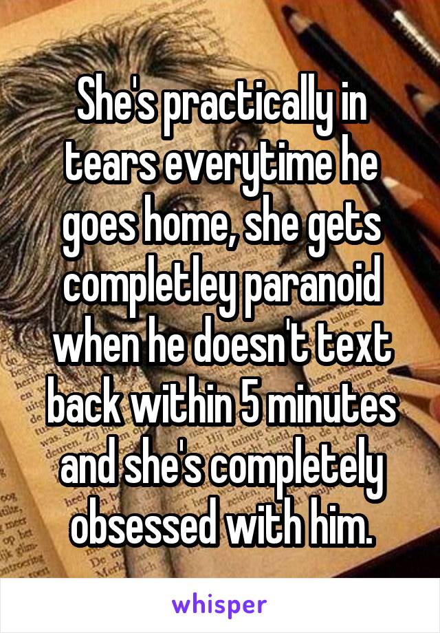 She's practically in tears everytime he goes home, she gets completley paranoid when he doesn't text back within 5 minutes and she's completely obsessed with him.