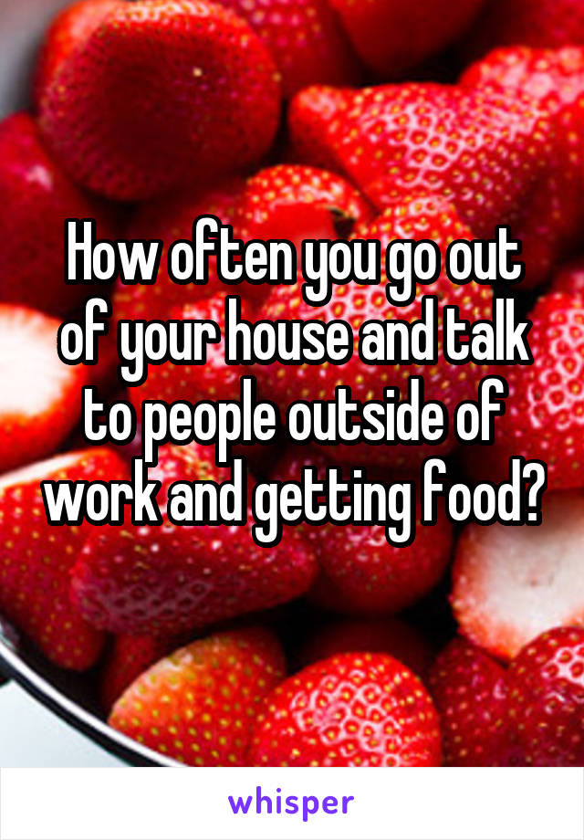 How often you go out of your house and talk to people outside of work and getting food? 