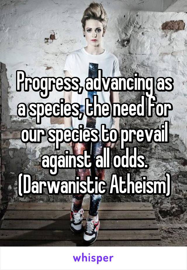 Progress, advancing as a species, the need for our species to prevail against all odds. (Darwanistic Atheism)