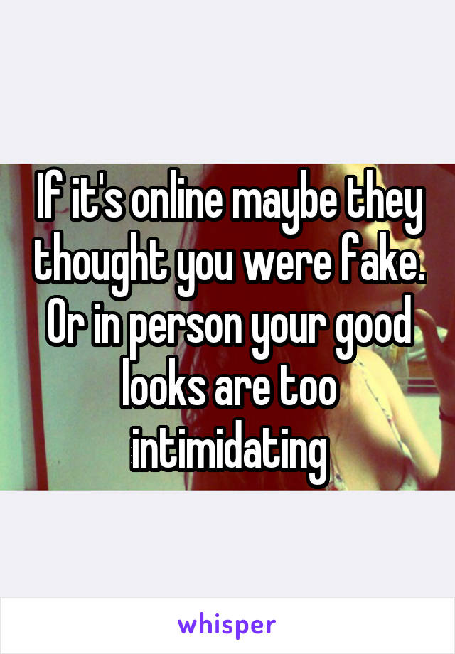 If it's online maybe they thought you were fake. Or in person your good looks are too intimidating