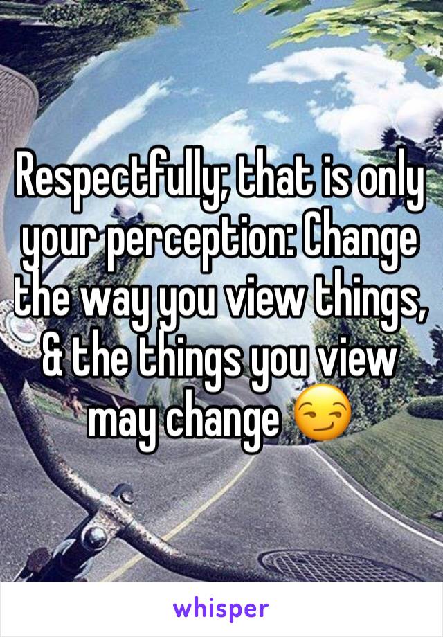 Respectfully; that is only your perception: Change the way you view things, & the things you view may change 😏