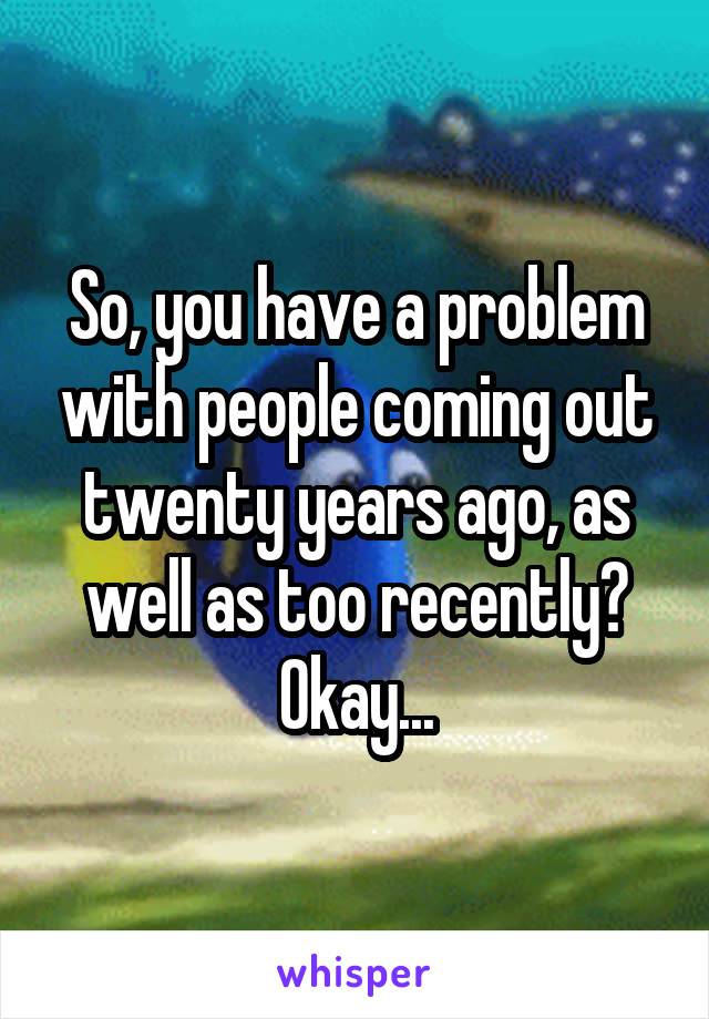 So, you have a problem with people coming out twenty years ago, as well as too recently? Okay...