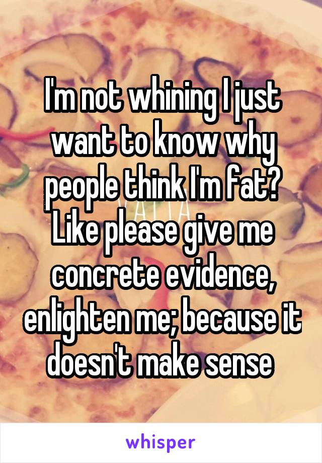 I'm not whining I just want to know why people think I'm fat? Like please give me concrete evidence, enlighten me; because it doesn't make sense 