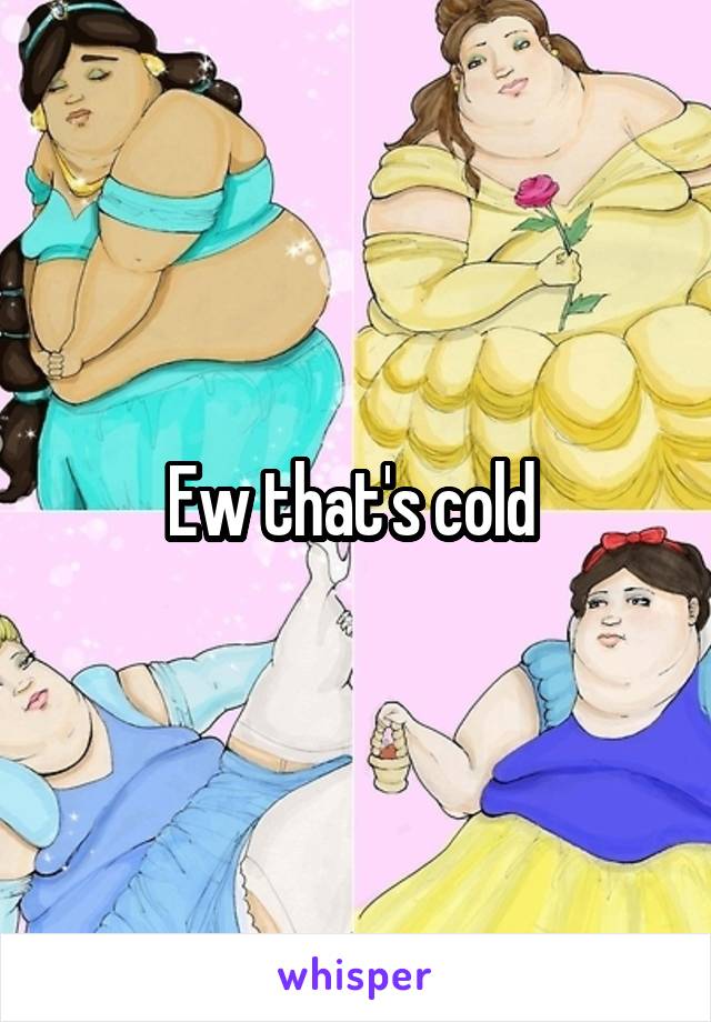 Ew that's cold 