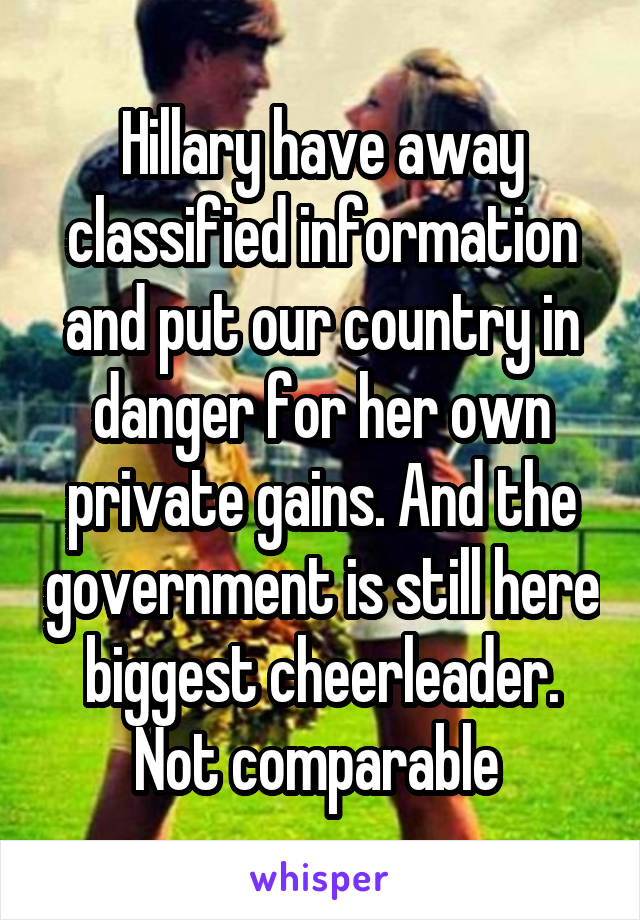 Hillary have away classified information and put our country in danger for her own private gains. And the government is still here biggest cheerleader. Not comparable 