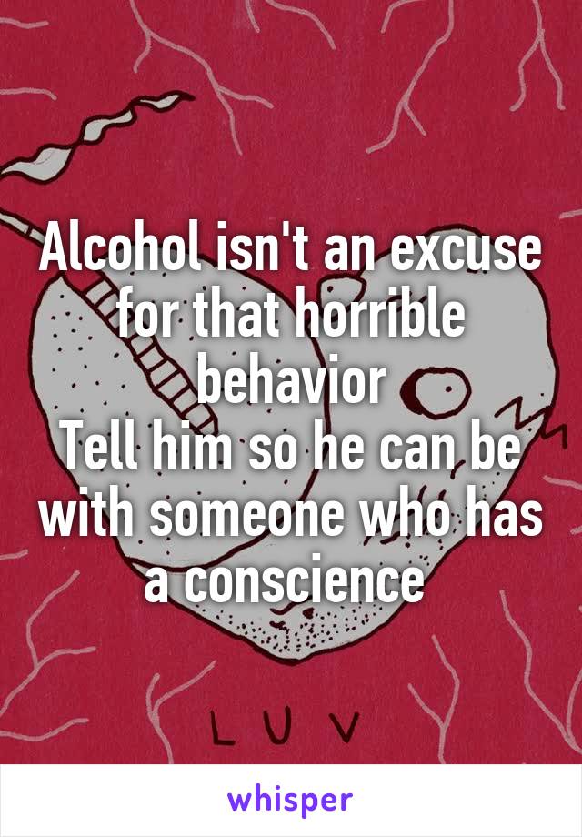 Alcohol isn't an excuse for that horrible behavior
Tell him so he can be with someone who has a conscience 