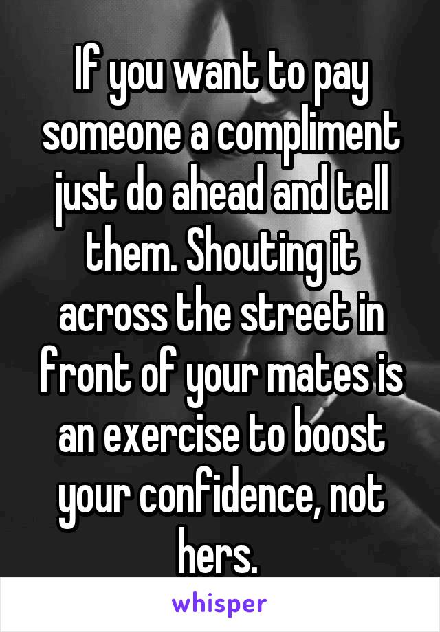 If you want to pay someone a compliment just do ahead and tell them. Shouting it across the street in front of your mates is an exercise to boost your confidence, not hers. 