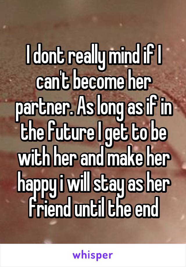 I dont really mind if I can't become her partner. As long as if in the future I get to be with her and make her happy i will stay as her friend until the end