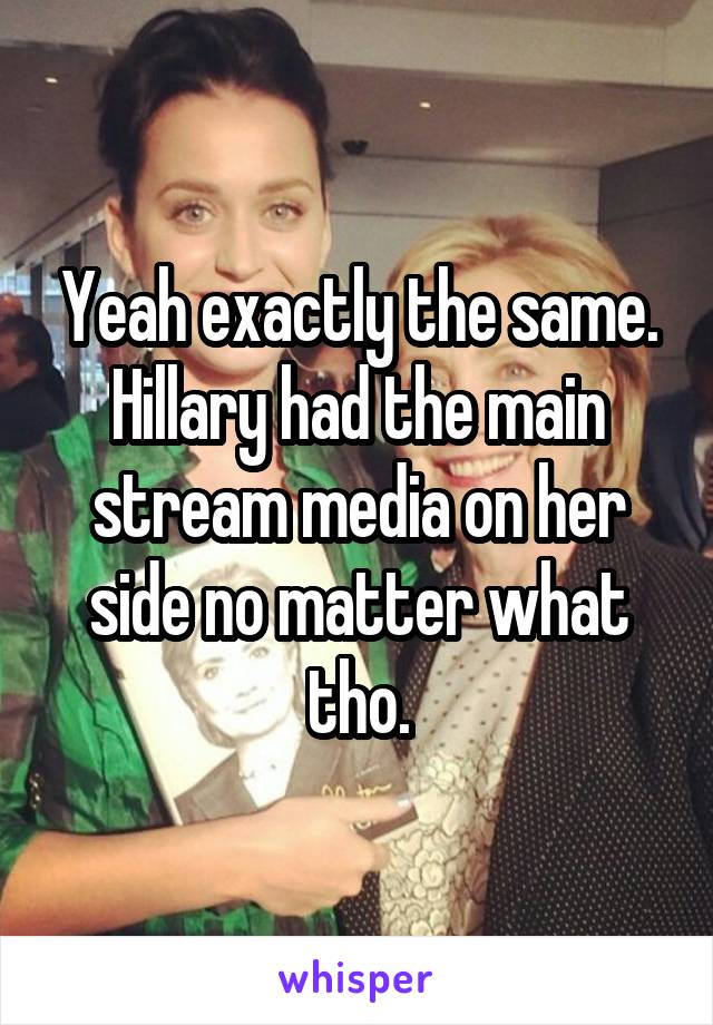 Yeah exactly the same. Hillary had the main stream media on her side no matter what tho.