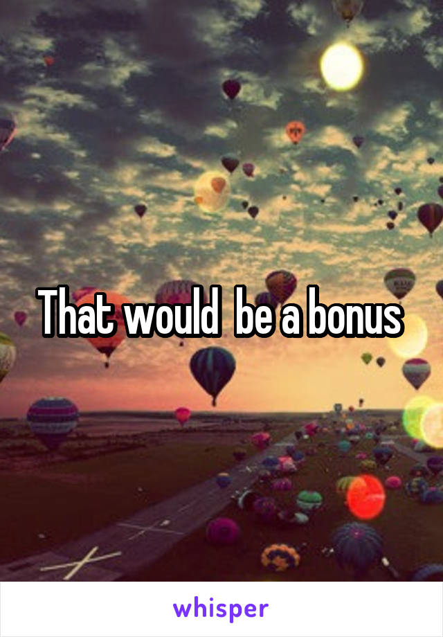 That would  be a bonus 