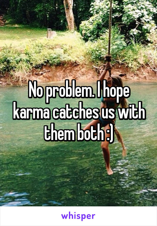 No problem. I hope karma catches us with them both :)