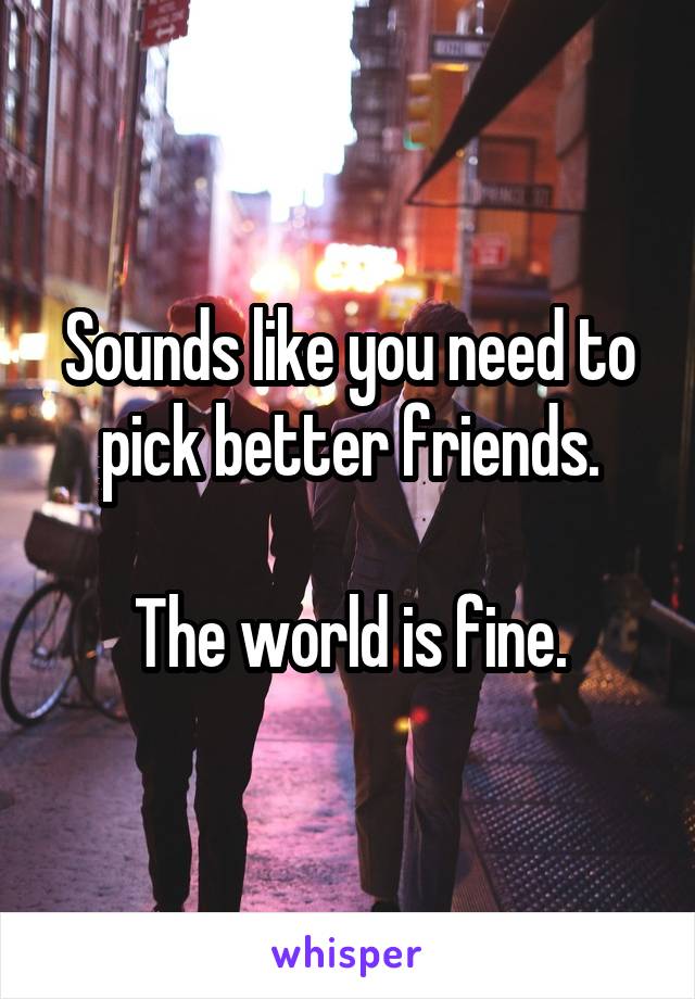 Sounds like you need to pick better friends.

The world is fine.