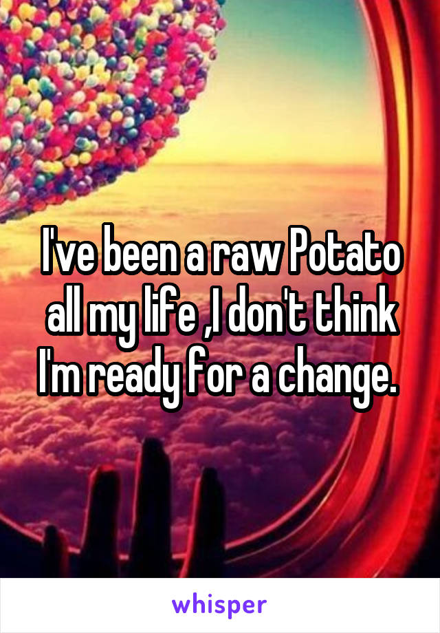 I've been a raw Potato all my life ,I don't think I'm ready for a change. 
