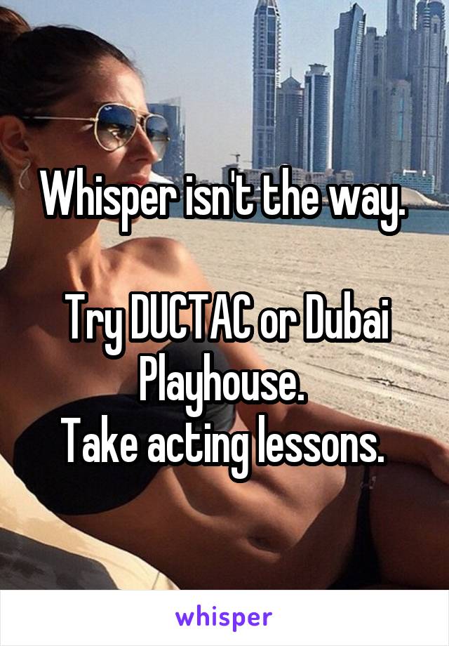 Whisper isn't the way. 

Try DUCTAC or Dubai Playhouse. 
Take acting lessons. 
