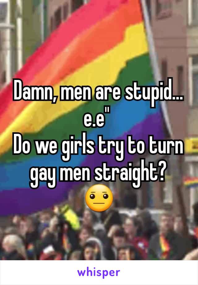 Damn, men are stupid...
e.e" 
Do we girls try to turn gay men straight?
😐
