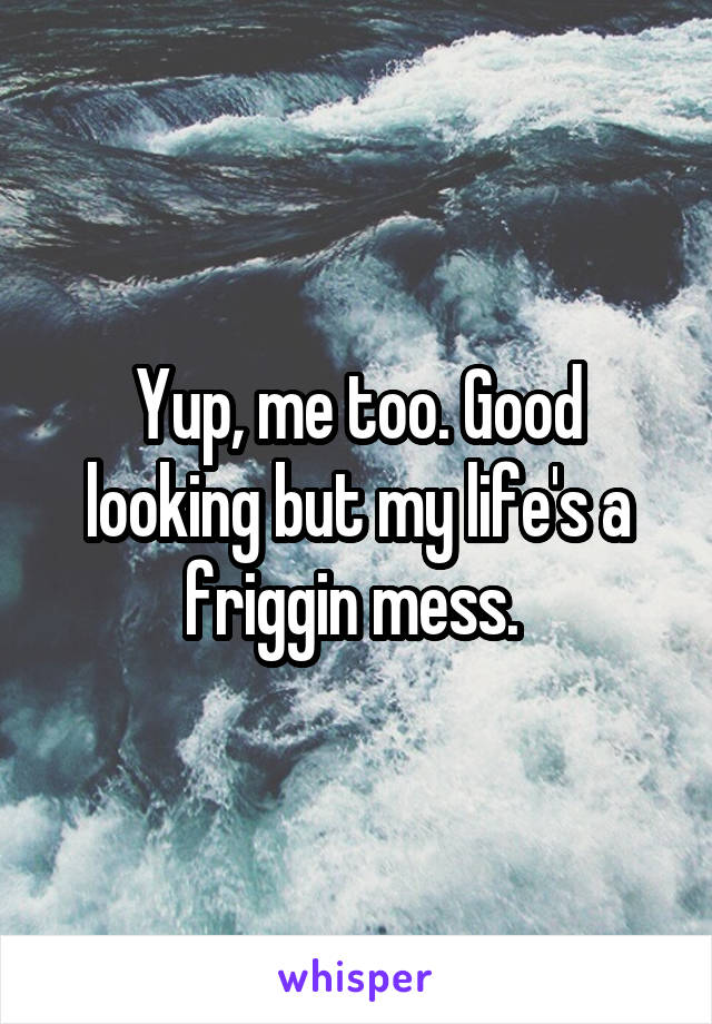 Yup, me too. Good looking but my life's a friggin mess. 
