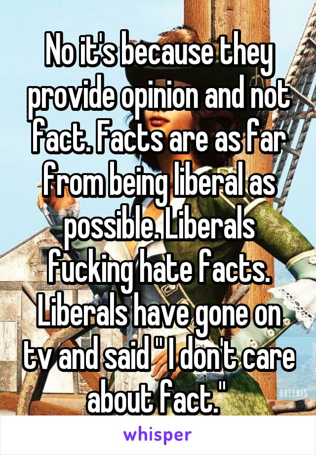 No it's because they provide opinion and not fact. Facts are as far from being liberal as possible. Liberals fucking hate facts. Liberals have gone on tv and said " I don't care about fact." 