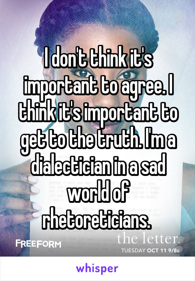 I don't think it's important to agree. I think it's important to get to the truth. I'm a dialectician in a sad world of rhetoreticians. 