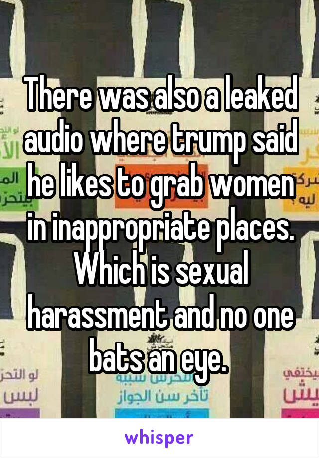 There was also a leaked audio where trump said he likes to grab women in inappropriate places. Which is sexual harassment and no one bats an eye. 