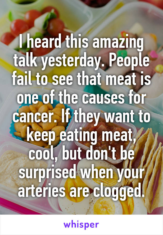 I heard this amazing talk yesterday. People fail to see that meat is one of the causes for cancer. If they want to keep eating meat, cool, but don't be surprised when your arteries are clogged.