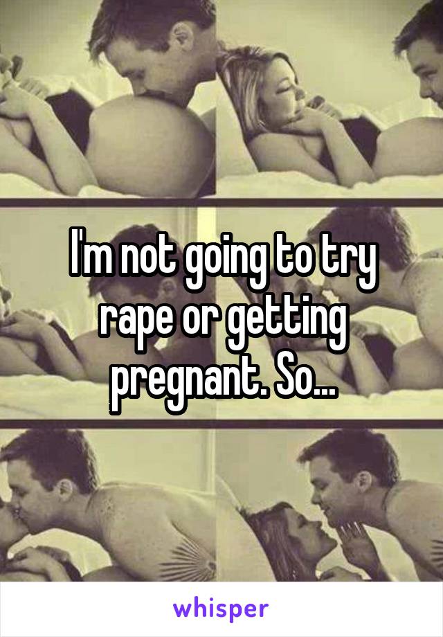 I'm not going to try rape or getting pregnant. So...