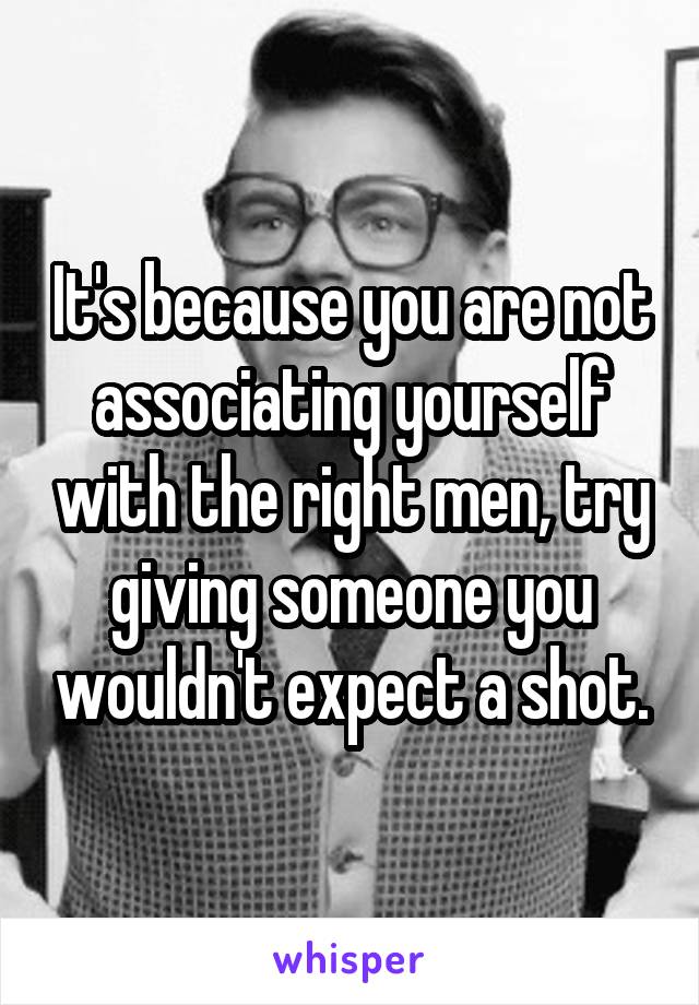 It's because you are not associating yourself with the right men, try giving someone you wouldn't expect a shot.
