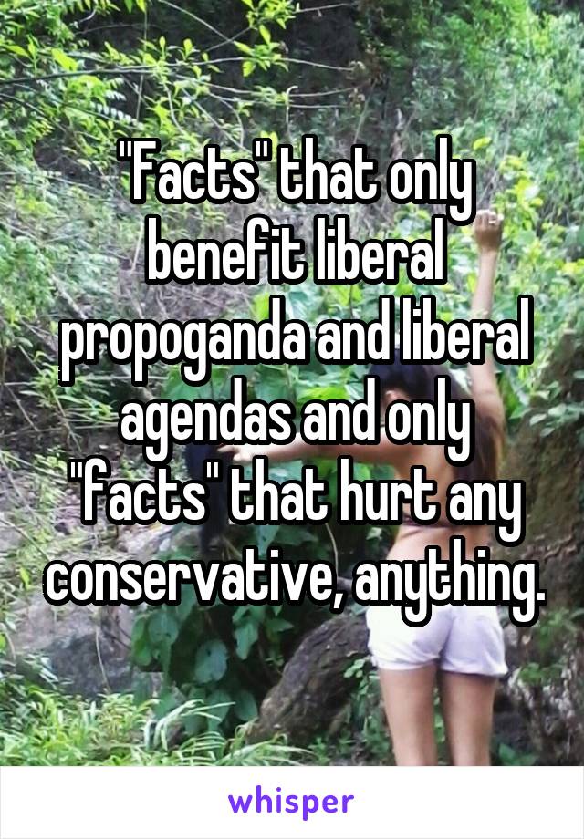"Facts" that only benefit liberal propoganda and liberal agendas and only "facts" that hurt any conservative, anything. 
