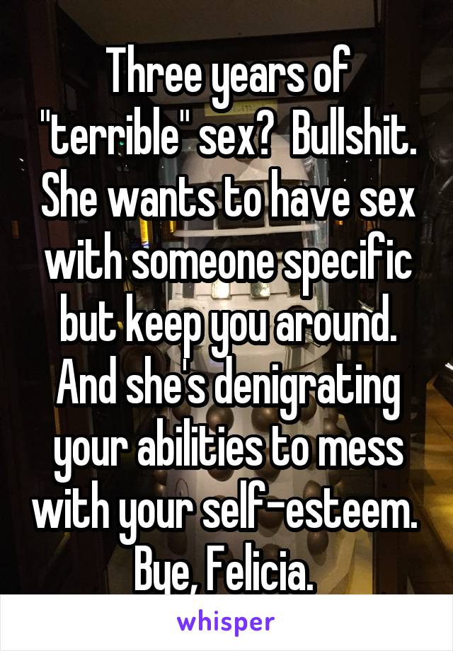 Three years of "terrible" sex?  Bullshit. She wants to have sex with someone specific but keep you around. And she's denigrating your abilities to mess with your self-esteem. 
Bye, Felicia. 