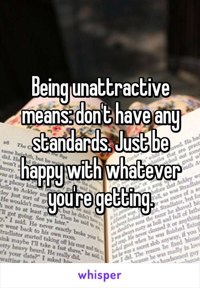 Being unattractive means: don't have any standards. Just be happy with whatever you're getting.