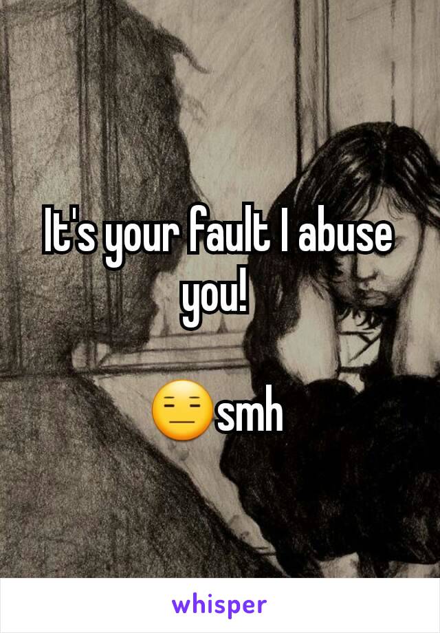 It's your fault I abuse you! 

😑smh 
