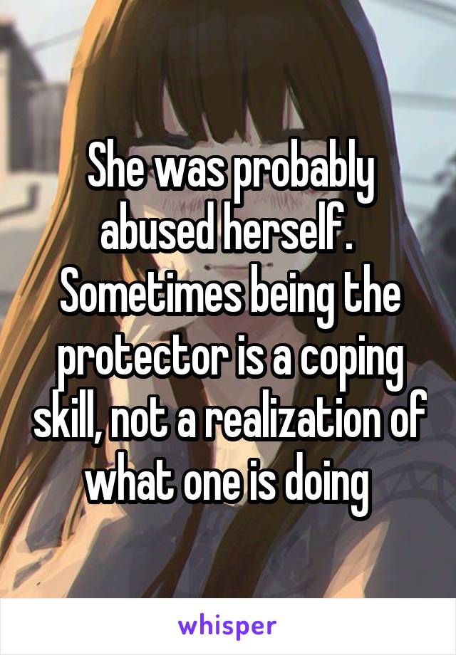 She was probably abused herself.  Sometimes being the protector is a coping skill, not a realization of what one is doing 