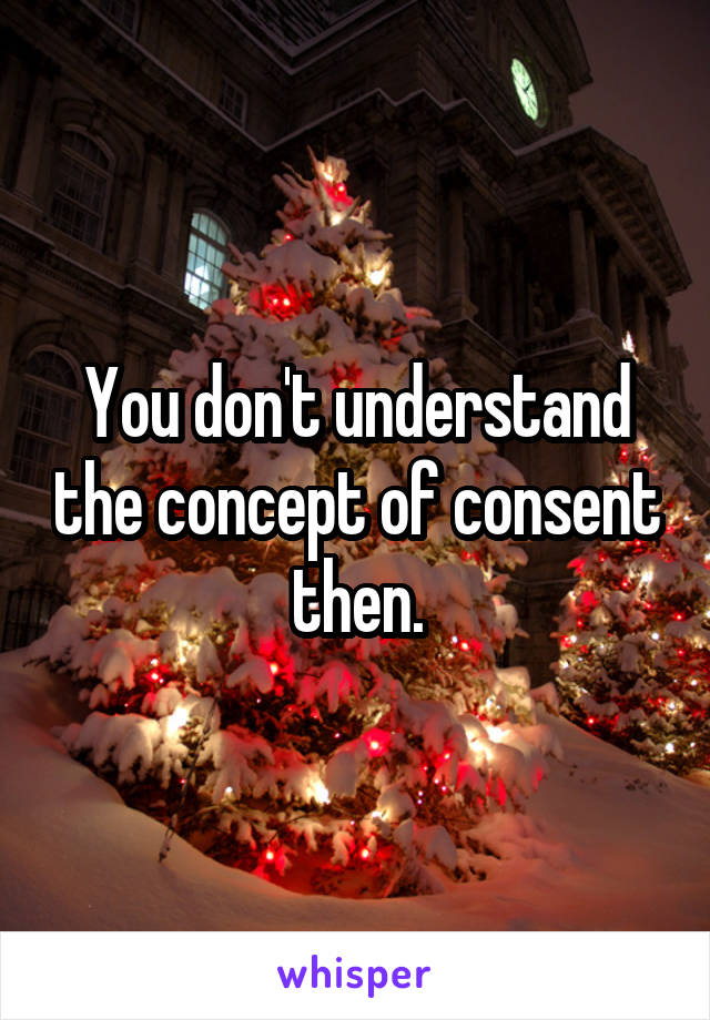 You don't understand the concept of consent then.