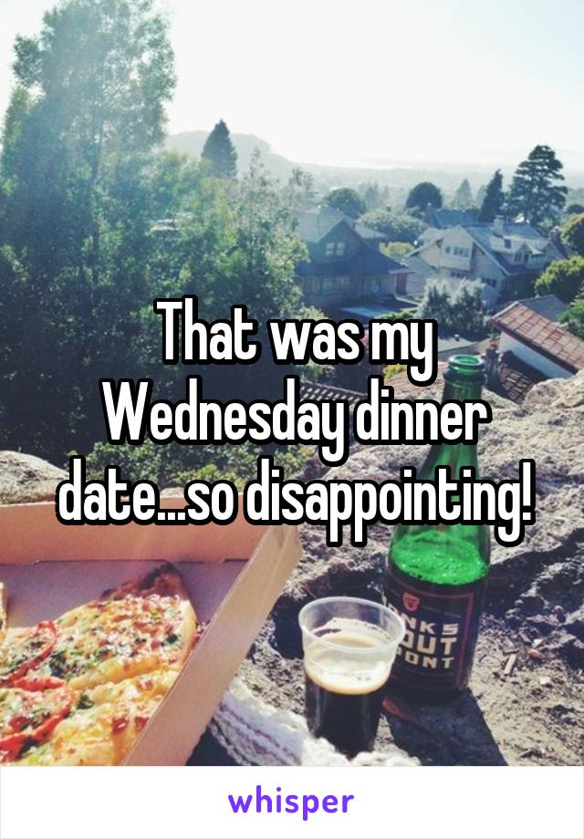 That was my Wednesday dinner date...so disappointing!