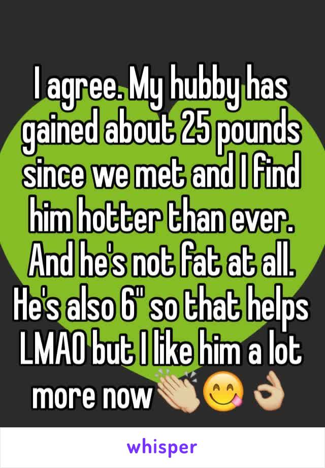 I agree. My hubby has gained about 25 pounds since we met and I find him hotter than ever. And he's not fat at all. He's also 6" so that helps LMAO but I like him a lot more now👏🏼😋👌🏼