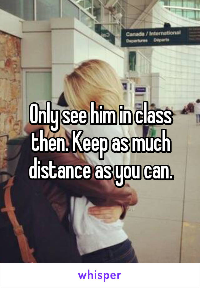 Only see him in class then. Keep as much distance as you can.