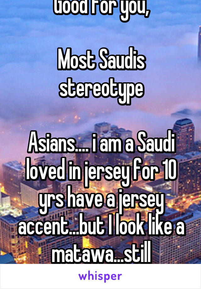 Good for you,

Most Saudis stereotype

Asians.... i am a Saudi loved in jersey for 10 yrs have a jersey accent...but I look like a matawa...still stereotyped 