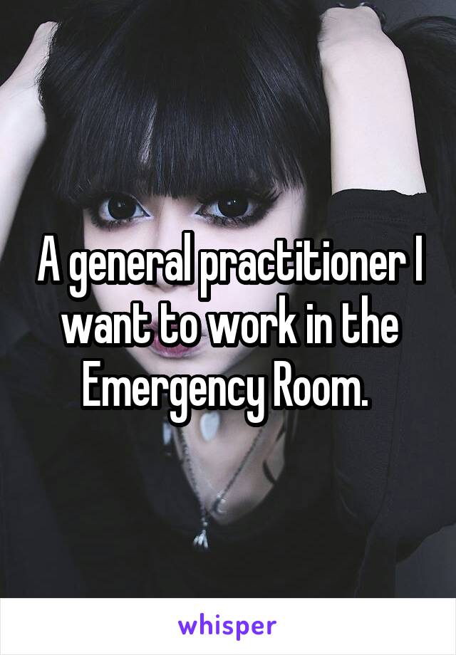 A general practitioner I want to work in the Emergency Room. 