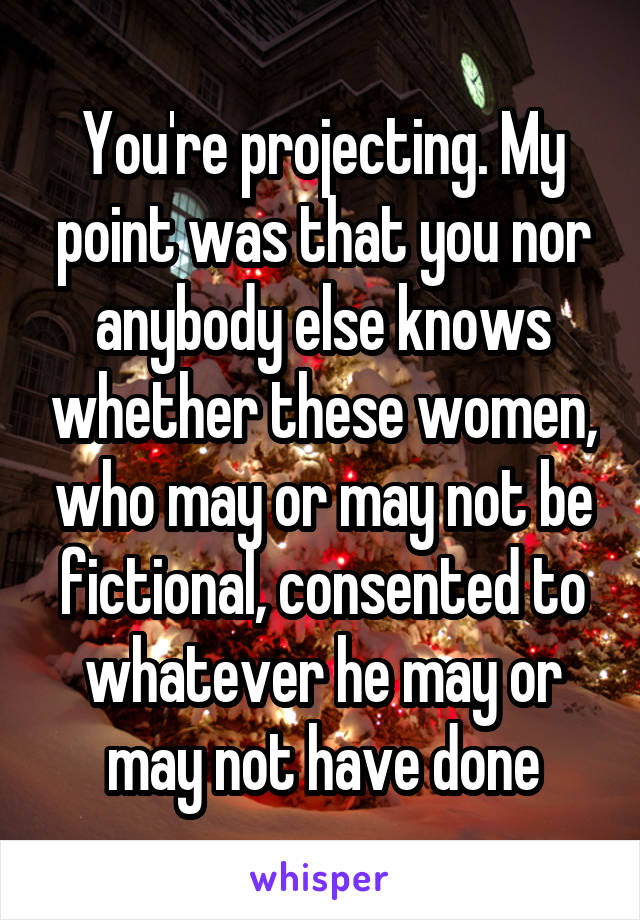 You're projecting. My point was that you nor anybody else knows whether these women, who may or may not be fictional, consented to whatever he may or may not have done