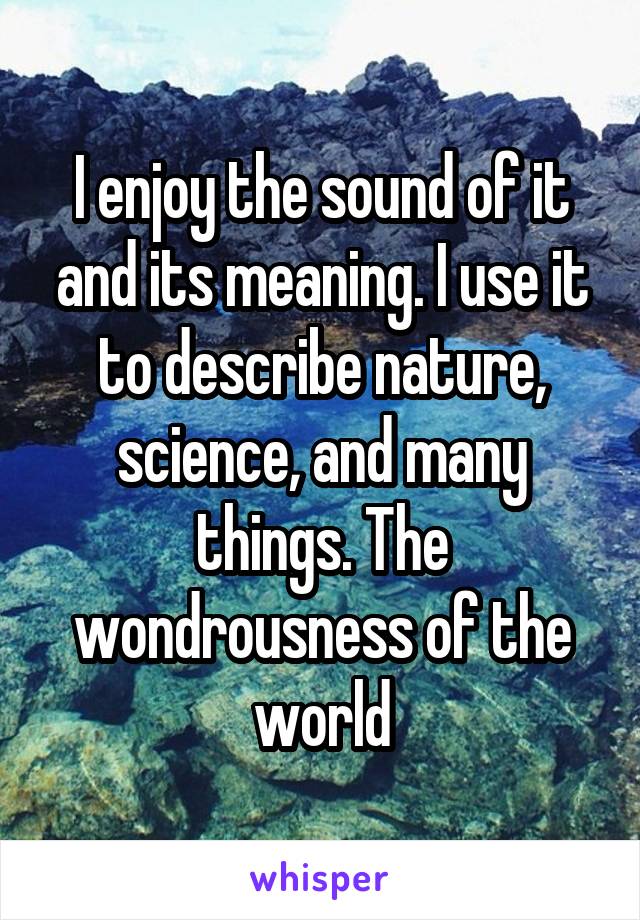 I enjoy the sound of it and its meaning. I use it to describe nature, science, and many things. The wondrousness of the world